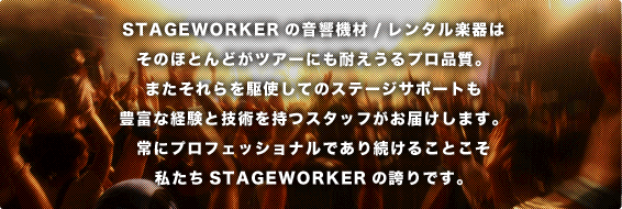 STAGEWORKERのレンタル楽器/機材はそのほとんどがツアーにも耐えうるプロ品質。またそれらを駆使してのステージサポートも豊富な経験と技術を持つスタッフがお届けします。常にプロフェッショナルであり続けることこそ私たちSTAGEWORKERの誇りです。